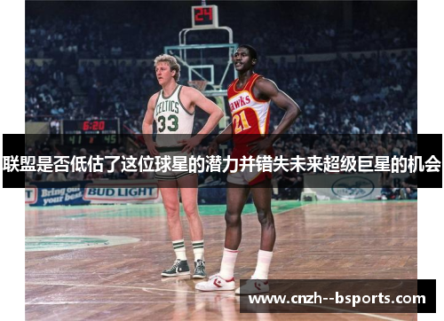 联盟是否低估了这位球星的潜力并错失未来超级巨星的机会 联盟是否低估了这位球星的潜力并错失未来超级巨星的机会