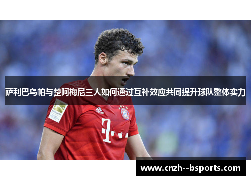 萨利巴乌帕与楚阿梅尼三人如何通过互补效应共同提升球队整体实力