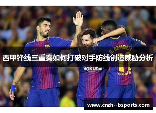 西甲锋线三重奏如何打破对手防线创造威胁分析