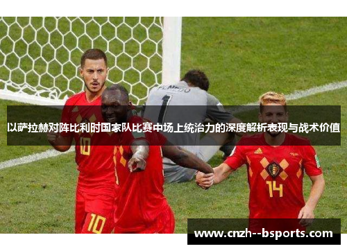 以萨拉赫对阵比利时国家队比赛中场上统治力的深度解析表现与战术价值