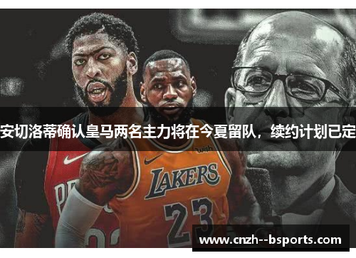 安切洛蒂确认皇马两名主力将在今夏留队，续约计划已定